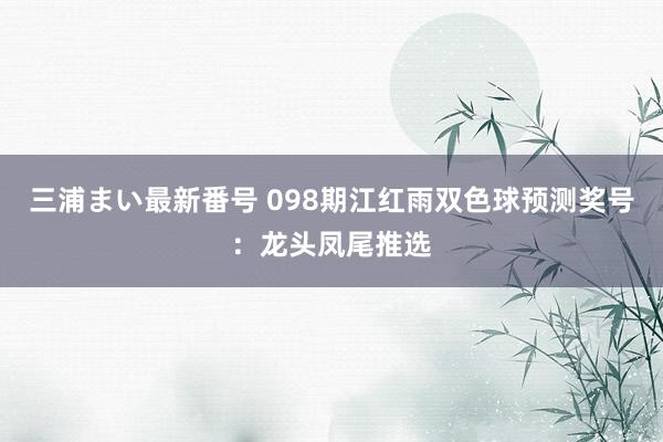 三浦まい最新番号 098期江红雨双色球预测奖号：龙头凤尾推选