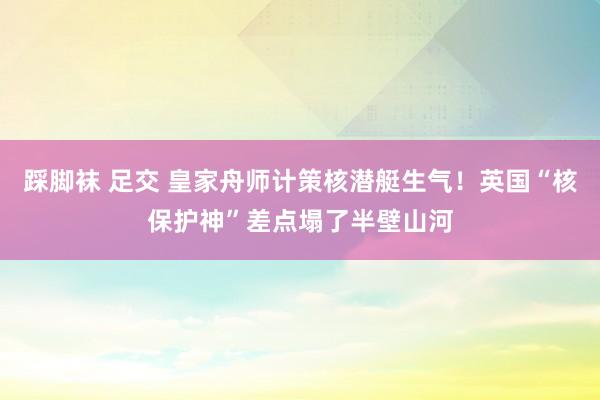 踩脚袜 足交 皇家舟师计策核潜艇生气！英国“核保护神”差点塌了半壁山河