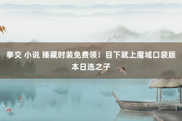 拳交 小说 臻藏时装免费领！目下就上魔域口袋版本日选之子