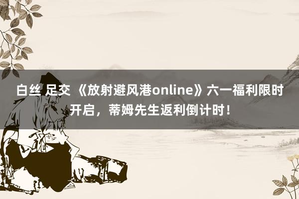 白丝 足交 《放射避风港online》六一福利限时开启，蒂姆先生返利倒计时！