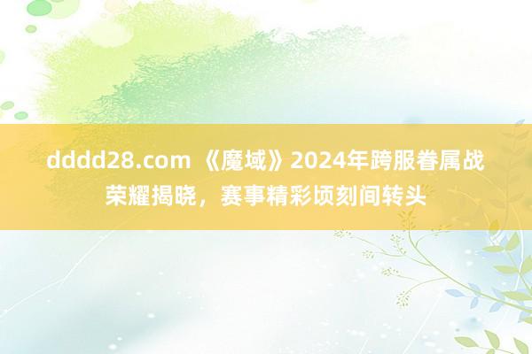 dddd28.com 《魔域》2024年跨服眷属战荣耀揭晓，赛事精彩顷刻间转头