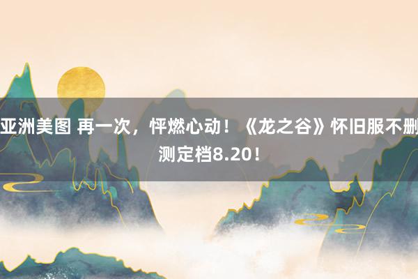 亚洲美图 再一次，怦燃心动！《龙之谷》怀旧服不删测定档8.20！