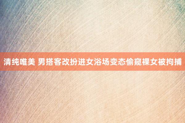 清纯唯美 男搭客改扮进女浴场变态偷窥裸女被拘捕