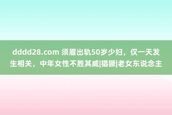 dddd28.com 须眉出轨50岁少妇，仅一天发生相关，中年女性不胜其威|猖獗|老女东说念主