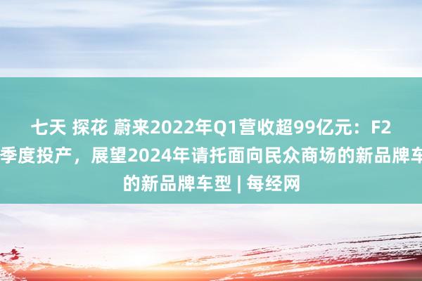 七天 探花 蔚来2022年Q1营收超99亿元：F2工场本年三季度投产，展望2024年请托面向民众商场的新品牌车型 | 每经网