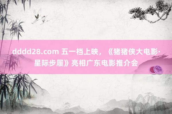 dddd28.com 五一档上映，《猪猪侠大电影·星际步履》亮相广东电影推介会