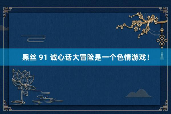 黑丝 91 诚心话大冒险是一个色情游戏！