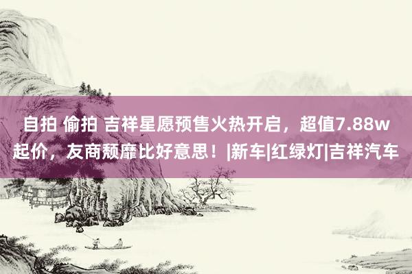 自拍 偷拍 吉祥星愿预售火热开启，超值7.88w起价，友商颓靡比好意思！|新车|红绿灯|吉祥汽车