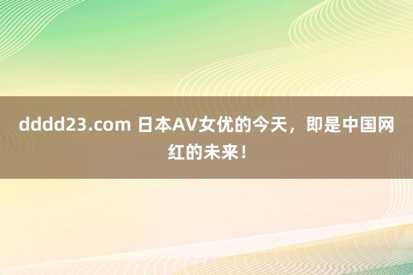 dddd23.com 日本AV女优的今天，即是中国网红的未来