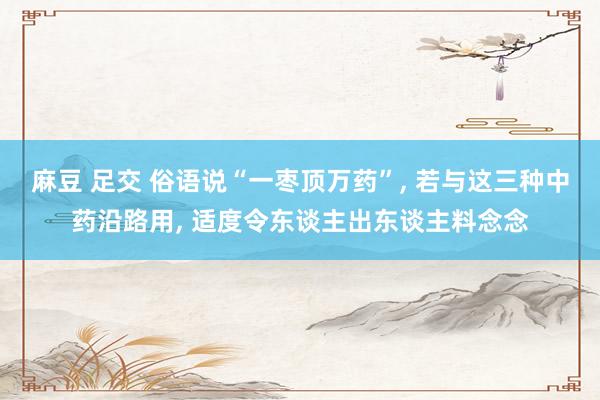 麻豆 足交 俗语说“一枣顶万药”， 若与这三种中药沿路用， 适度令东谈主出东谈主料念念
