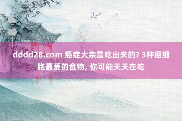 dddd28.com 癌症大宗是吃出来的? 3种癌细胞最爱的食物， 你可能天天在吃