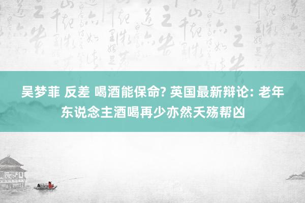 吴梦菲 反差 喝酒能保命? 英国最新辩论: 老年东说念主酒喝再少亦然夭殇帮凶