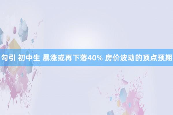 勾引 初中生 暴涨或再下落40% 房价波动的顶点预期
