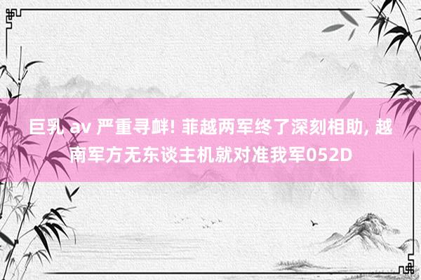 巨乳 av 严重寻衅! 菲越两军终了深刻相助， 越南军方无东谈主机就对准我军052D