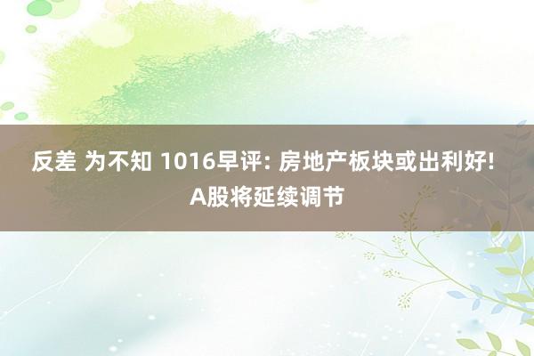 反差 为不知 1016早评: 房地产板块或出利好! A股将延续调节