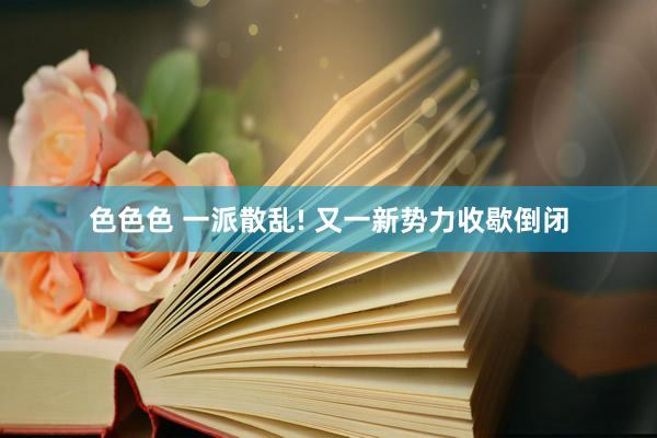 色色色 一派散乱! 又一新势力收歇倒闭