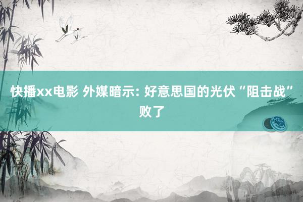 快播xx电影 外媒暗示: 好意思国的光伏“阻击战”败了