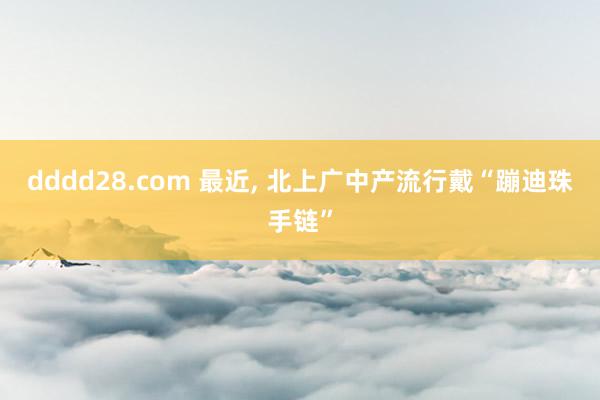 dddd28.com 最近， 北上广中产流行戴“蹦迪珠手链”