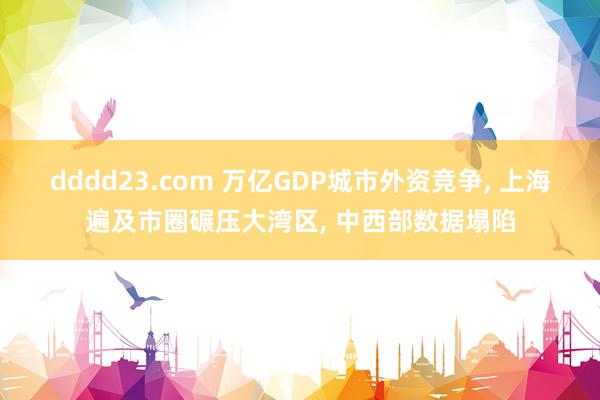 dddd23.com 万亿GDP城市外资竞争， 上海遍及市圈碾压大湾区， 中西部数据塌陷