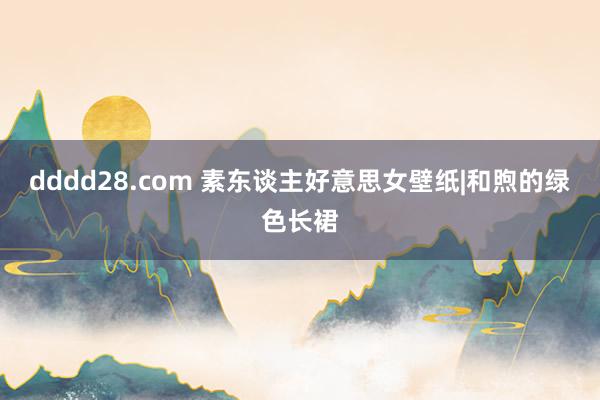 dddd28.com 素东谈主好意思女壁纸|和煦的绿色长裙