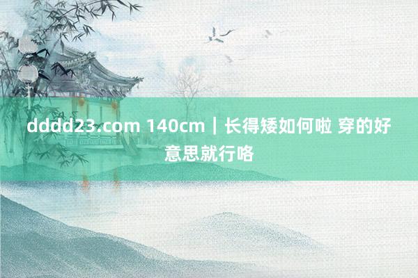 dddd23.com 140cm｜长得矮如何啦 穿的好意思就行咯
