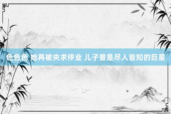 色色色 她再被央求停业 儿子曾是尽人皆知的巨星
