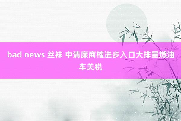 bad news 丝袜 中清廉商榷进步入口大排量燃油车关税