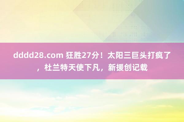 dddd28.com 狂胜27分！太阳三巨头打疯了，杜兰特天使下凡，新援创记载