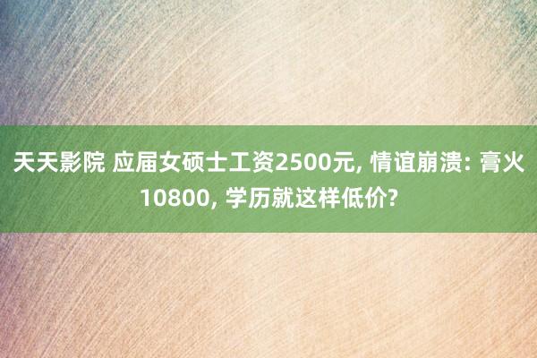 天天影院 应届女硕士工资2500元， 情谊崩溃: 膏火10800， 学历就这样低价?