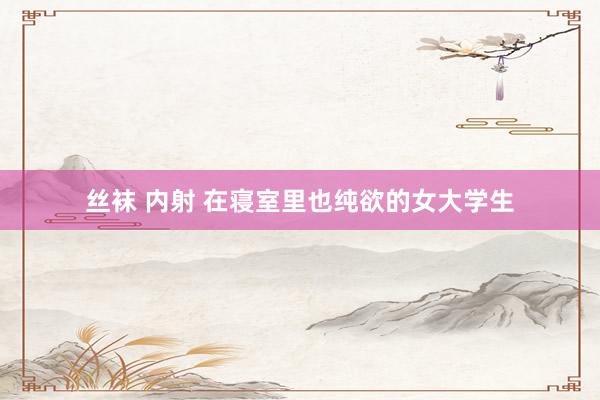 丝袜 内射 在寝室里也纯欲的女大学生
