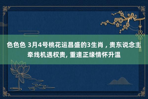 色色色 3月4号桃花运昌盛的3生肖 ， 贵东说念主牵线机遇权贵， 重逢正缘情怀升温