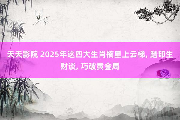 天天影院 2025年这四大生肖摘星上云梯， 踏印生财谈， 巧破黄金局