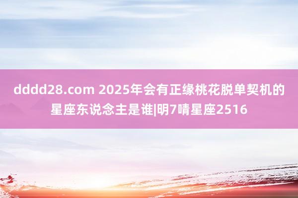 dddd28.com 2025年会有正缘桃花脱单契机的星座东说念主是谁|明7啨星座2516