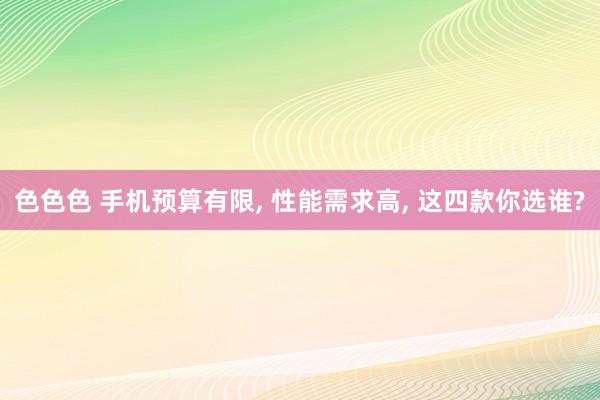 色色色 手机预算有限， 性能需求高， 这四款你选谁?