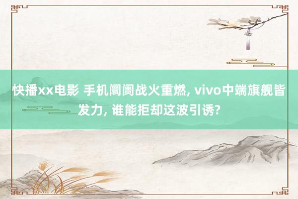 快播xx电影 手机阛阓战火重燃， vivo中端旗舰皆发力， 谁能拒却这波引诱?