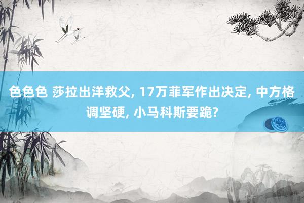 色色色 莎拉出洋救父， 17万菲军作出决定， 中方格调坚硬， 小马科斯要跪?