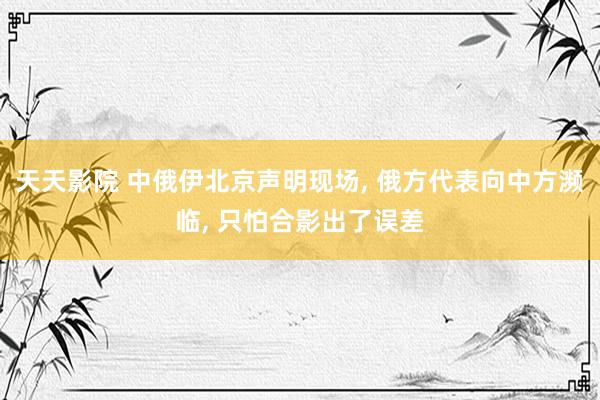 天天影院 中俄伊北京声明现场， 俄方代表向中方濒临， 只怕合影出了误差