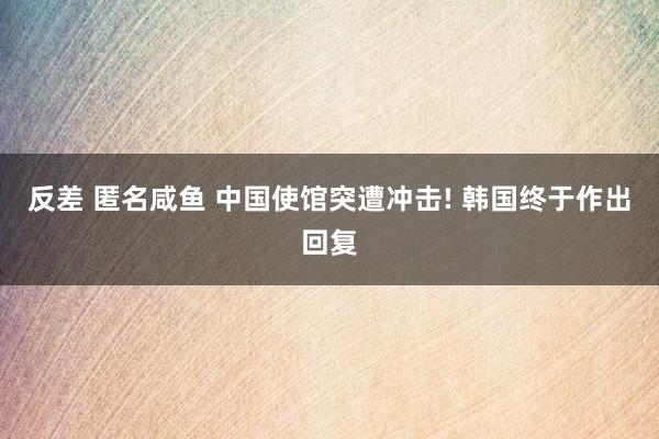 反差 匿名咸鱼 中国使馆突遭冲击! 韩国终于作出回复