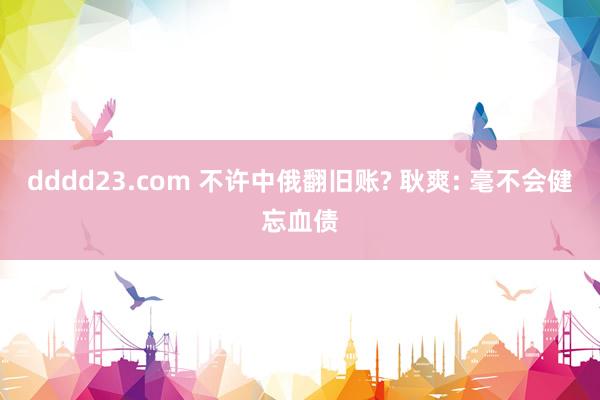 dddd23.com 不许中俄翻旧账? 耿爽: 毫不会健忘血债