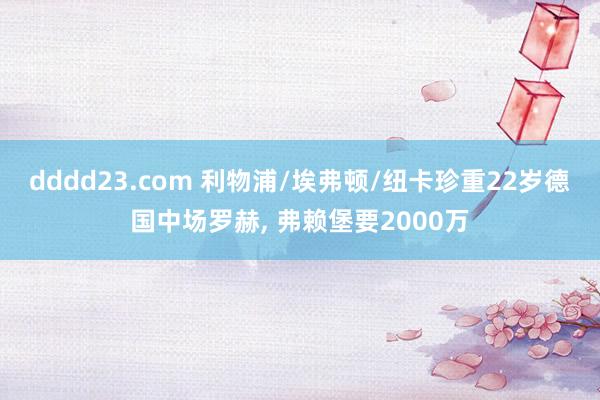 dddd23.com 利物浦/埃弗顿/纽卡珍重22岁德国中场罗赫， 弗赖堡要2000万