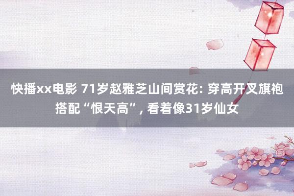 快播xx电影 71岁赵雅芝山间赏花: 穿高开叉旗袍搭配“恨天高”， 看着像31岁仙女
