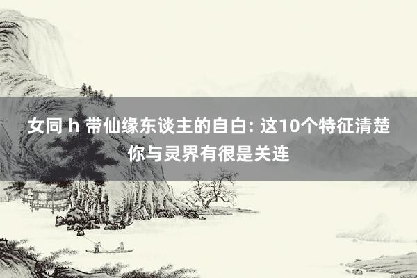 女同 h 带仙缘东谈主的自白: 这10个特征清楚你与灵界有很
