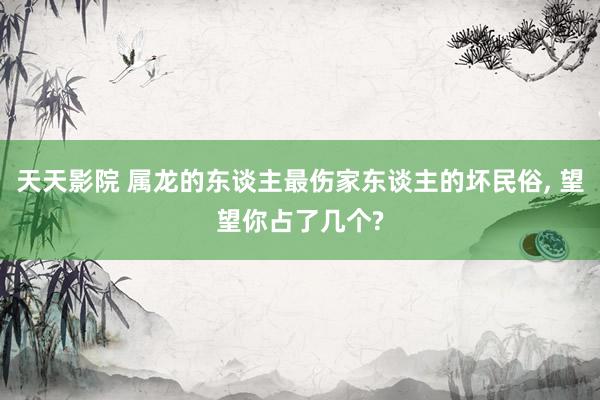 天天影院 属龙的东谈主最伤家东谈主的坏民俗, 望望你占了几个
