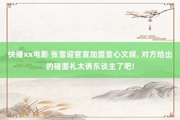 快播xx电影 张雪迎官宣加盟壹心文娱, 对方给出的碰面礼太诱