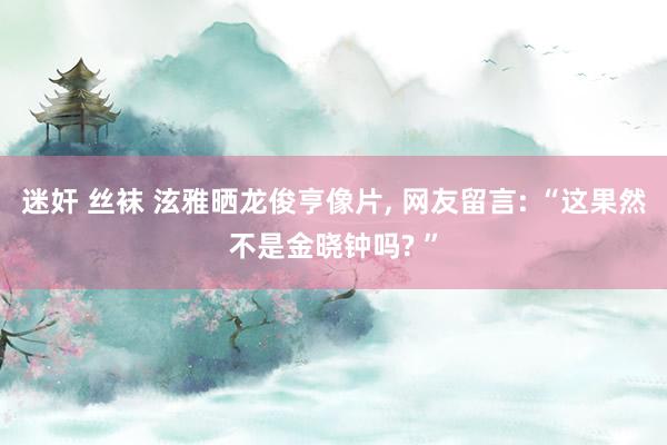 迷奸 丝袜 泫雅晒龙俊亨像片, 网友留言: “这果然不是金晓