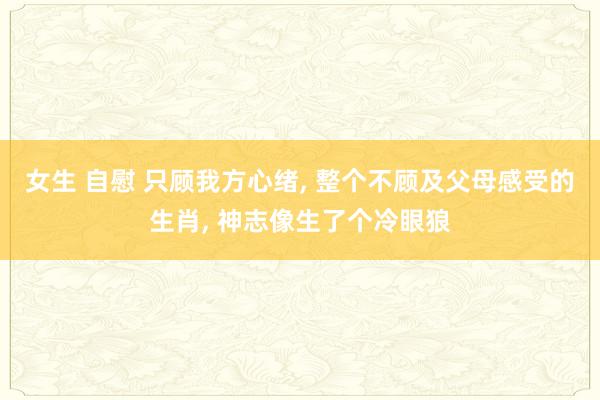 女生 自慰 只顾我方心绪, 整个不顾及父母感受的生肖, 神志